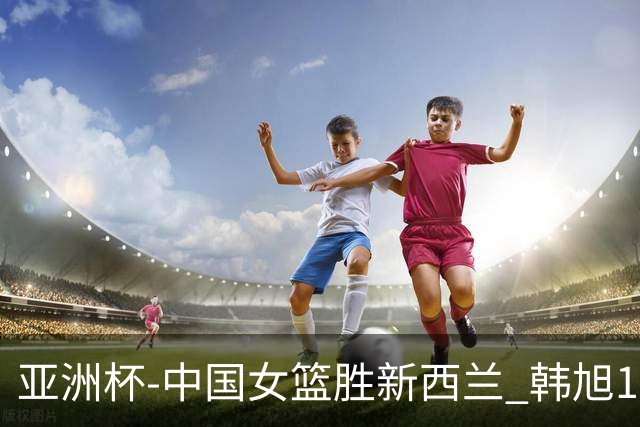 亚洲杯-中国女篮胜新西兰 韩旭17+13李梦10分